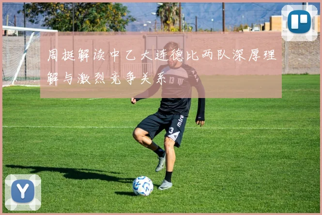 周挺解读中乙大连德比两队深厚理解与激烈竞争关系